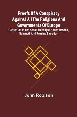 Proofs of a Conspiracy against all the Religions and Governments of Europe; carried on in the secret meetings of Free Masons, Illuminati, and reading societies.