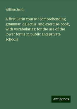 A first Latin course : comprehending grammar, delectus, and exercise-book, with vocabularies: for the use of the lower forms in public and private schools