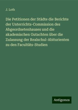 Die Petitionen der Städte die Berichte der Unterrichts-Commission des Abgeordnetenhauses und die akademischen Gutachten über die Zulassung der Realschul-Abiturienten zu den Facultäts-Studien