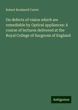 On defects of vision which are remediable by Optical appliances: A course of lectures delivered at the Royal College of Surgeons of England