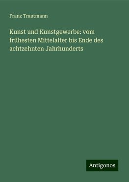 Kunst und Kunstgewerbe: vom frühesten Mittelalter bis Ende des achtzehnten Jahrhunderts
