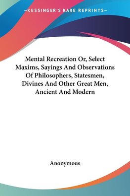Mental Recreation Or, Select Maxims, Sayings And Observations Of Philosophers, Statesmen, Divines And Other Great Men, Ancient And Modern