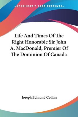 Life And Times Of The Right Honorable Sir John A. MacDonald, Premier Of The Dominion Of Canada