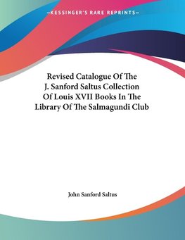Revised Catalogue Of The J. Sanford Saltus Collection Of Louis XVII Books In The Library Of The Salmagundi Club