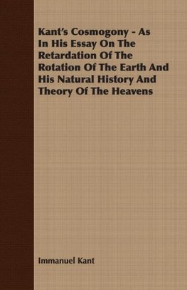 Kant's Cosmogony - As In His Essay On The Retardation Of The Rotation Of The Earth And His Natural History And Theory Of The Heavens