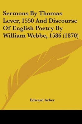 Sermons By Thomas Lever, 1550 And Discourse Of English Poetry By William Webbe, 1586 (1870)
