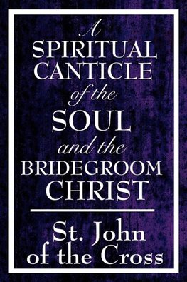 A Spiritual Canticle of the Soul and the Bridegroom Christ - A Classic Work of Christian Mysticism on Divine Love, Spiritual Union, and the Soul's Journey to God