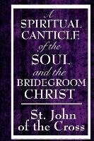 A Spiritual Canticle of the Soul and the Bridegroom Christ - A Classic Work of Christian Mysticism on Divine Love, Spiritual Union, and the Soul's Journey to God