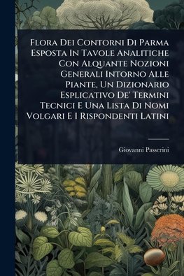 Flora Dei Contorni Di Parma Esposta In Tavole Analitiche Con Alquante Nozioni Generali Intorno Alle Piante, Un Dizionario Esplicativo De' Termini Tecnici E Una Lista Di Nomi Volgari E I Rispondenti Latini