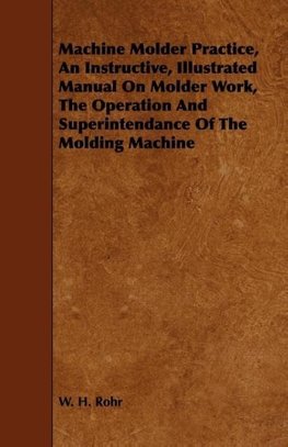 Machine Molder Practice, An Instructive, Illustrated Manual On Molder Work, The Operation And Superintendance Of The Molding Machine