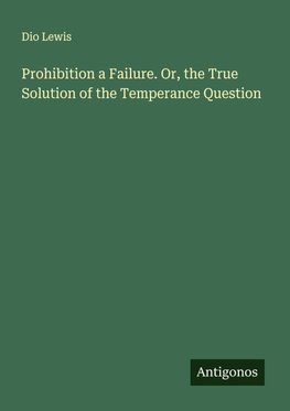 Prohibition a Failure. Or, the True Solution of the Temperance Question
