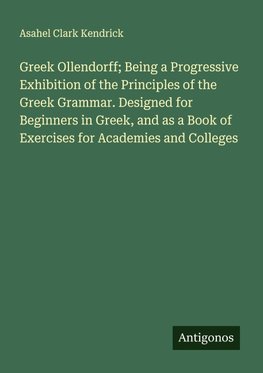 Greek Ollendorff; Being a Progressive Exhibition of the Principles of the Greek Grammar. Designed for Beginners in Greek, and as a Book of Exercises for Academies and Colleges