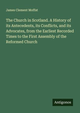 The Church in Scotland. A History of its Antecedents, its Conflicts, and its Advocates, from the Earliest Recorded Times to the First Assembly of the Reformed Church