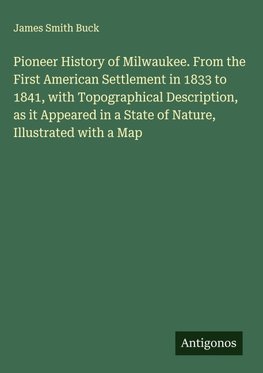 Pioneer History of Milwaukee. From the First American Settlement in 1833 to 1841, with Topographical Description, as it Appeared in a State of Nature, Illustrated with a Map