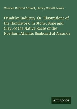 Primitive Industry. Or, Illustrations of the Handiwork, in Stone, Bone and Clay, of the Native Races of the Northern Atlantic Seaboard of America