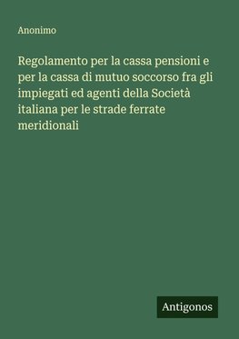 Regolamento per la cassa pensioni e per la cassa di mutuo soccorso fra gli impiegati ed agenti della Società italiana per le strade ferrate meridionali