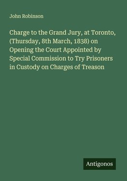 Charge to the Grand Jury, at Toronto, (Thursday, 8th March, 1838) on Opening the Court Appointed by Special Commission to Try Prisoners in Custody on Charges of Treason