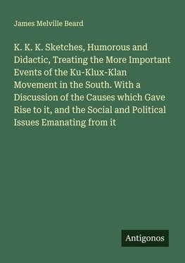 K. K. K. Sketches, Humorous and Didactic, Treating the More Important Events of the Ku-Klux-Klan Movement in the South. With a Discussion of the Causes which Gave Rise to it, and the Social and Political Issues Emanating from it