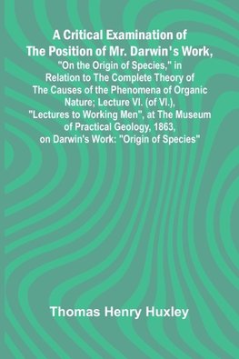 A Critical Examination of the Position of Mr. Darwin's Work, "On the Origin of Species," in Relation to the Complete Theory of the Causes of the Phenomena of Organic Nature; Lecture VI. (of VI.), "Lectures to Working Men", at the Museum of Practical Geolo
