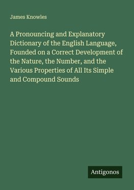 A Pronouncing and Explanatory Dictionary of the English Language, Founded on a Correct Development of the Nature, the Number, and the Various Properties of All Its Simple and Compound Sounds
