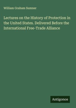 Lectures on the History of Protection in the United States. Delivered Before the International Free-Trade Alliance