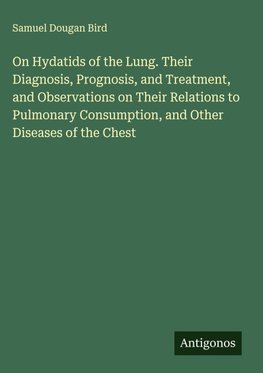 On Hydatids of the Lung. Their Diagnosis, Prognosis, and Treatment, and Observations on Their Relations to Pulmonary Consumption, and Other Diseases of the Chest