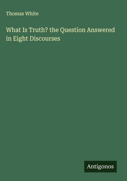 What Is Truth? the Question Answered in Eight Discourses