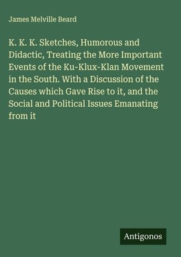K. K. K. Sketches, Humorous and Didactic, Treating the More Important Events of the Ku-Klux-Klan Movement in the South. With a Discussion of the Causes which Gave Rise to it, and the Social and Political Issues Emanating from it
