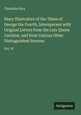 Diary Illustrative of the Times of George the Fourth, Interspersed with Original Letters from the Late Queen Caroline, and from Various Other Distinguished Persons