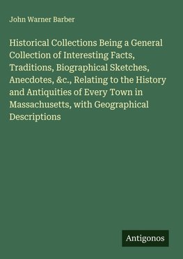 Historical Collections Being a General Collection of Interesting Facts, Traditions, Biographical Sketches, Anecdotes, &c., Relating to the History and Antiquities of Every Town in Massachusetts, with Geographical Descriptions