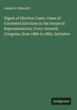Digest of Election Cases. Cases of Contested Elections in the House of Representatives, Forty-seventh Congress, from 1880 to 1882, Inclusive