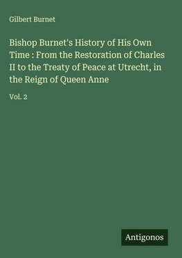 Bishop Burnet's History of His Own Time : From the Restoration of Charles II to the Treaty of Peace at Utrecht, in the Reign of Queen Anne