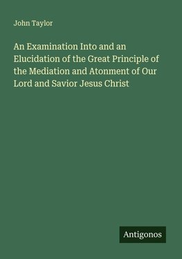 An Examination Into and an Elucidation of the Great Principle of the Mediation and Atonment of Our Lord and Savior Jesus Christ