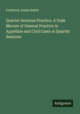 Quarter Sessions Practice. A Vade Mecum of General Practice in Appellate and Civil Cases at Quarter Sessions