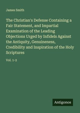 The Christian's Defense Containing a Fair Statement, and Impartial Examination of the Leading Objections Urged by Infidels Against the Antiquity, Genuineness, Credibility and Inspiration of the Holy Scriptures