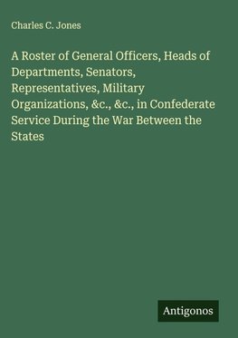 A Roster of General Officers, Heads of Departments, Senators, Representatives, Military Organizations, &c., &c., in Confederate Service During the War Between the States