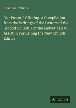 Our Pastors' Offering. A Compilation from the Writings of the Pastors of the Second Church. For the Ladies' Fair to Assist in Furnishing the New Church Edifice