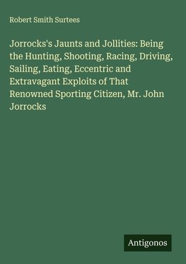 Jorrocks's Jaunts and Jollities: Being the Hunting, Shooting, Racing, Driving, Sailing, Eating, Eccentric and Extravagant Exploits of That Renowned Sporting Citizen, Mr. John Jorrocks