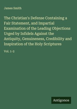 The Christian's Defense Containing a Fair Statement, and Impartial Examination of the Leading Objections Urged by Infidels Against the Antiquity, Genuineness, Credibility and Inspiration of the Holy Scriptures