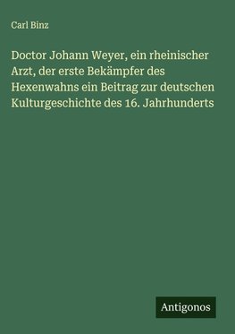 Doctor Johann Weyer, ein rheinischer Arzt, der erste Bekämpfer des Hexenwahns ein Beitrag zur deutschen Kulturgeschichte des 16. Jahrhunderts