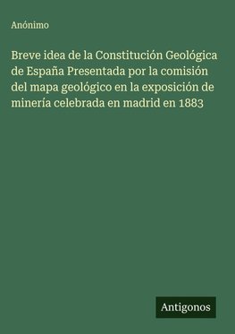 Breve idea de la Constitución Geológica de España Presentada por la comisión del mapa geológico en la exposición de minería celebrada en madrid en 1883