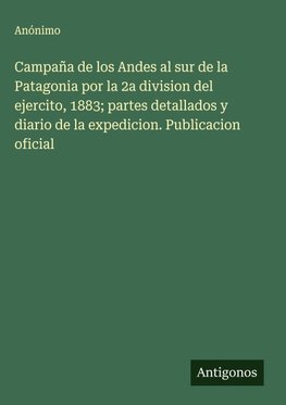 Campaña de los Andes al sur de la Patagonia por la 2a division del ejercito, 1883; partes detallados y diario de la expedicion. Publicacion oficial
