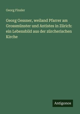 Georg Gessner, weiland Pfarrer am Grossmünster und Antistes in Zürich: ein Lebensbild aus der zürcherischen Kirche