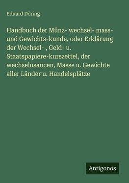 Handbuch der Münz- wechsel- mass- und Gewichts-kunde, oder Erklärung der Wechsel- , Geld- u. Staatspapiere-kurszettel, der wechselusancen, Masse u. Gewichte aller Länder u. Handelsplätze