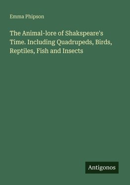 The Animal-lore of Shakspeare's Time. Including Quadrupeds, Birds, Reptiles, Fish and Insects