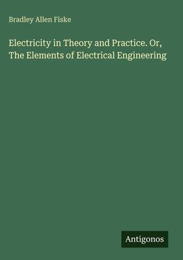 Electricity in Theory and Practice. Or, The Elements of Electrical Engineering