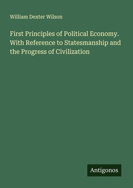 First Principles of Political Economy. With Reference to Statesmanship and the Progress of Civilization