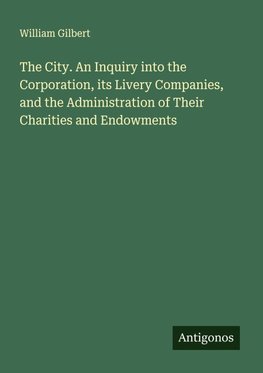 The City. An Inquiry into the Corporation, its Livery Companies, and the Administration of Their Charities and Endowments