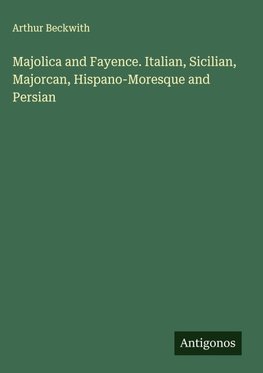 Majolica and Fayence. Italian, Sicilian, Majorcan, Hispano-Moresque and Persian