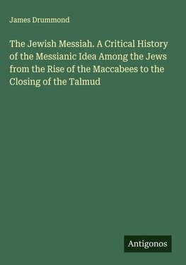 The Jewish Messiah. A Critical History of the Messianic Idea Among the Jews from the Rise of the Maccabees to the Closing of the Talmud